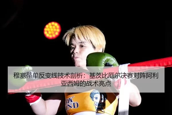 穆塞蒂单反变线技术剖析：基茨比厄尔决赛对阵阿利亚西姆的战术亮点